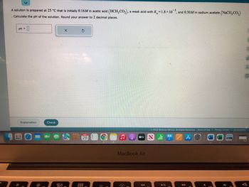 A solution is prepared at 25 °C that is initially 0.16M in acetic acid (HCH₂CO₂), a weak acid with K=1.8 × 105, and 0.30M in sodium acetate (NaCH3CO₂)
Calculate the pH of the solution. Round your answer to 2 decimal places.
pH =
:0
Explanation
BUB
Check
X
80,
S
28
999
tv
MacBook Air
Y
Ⓒ2022 McGraw Hill LLC. All Rights Reserved. Terms of Use | Privacy Center Accessibility
T
A
530
C
of