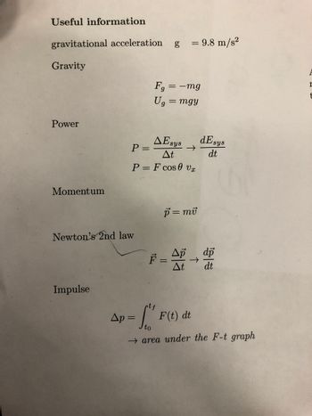 Useful information
gravitational acceleration
Gravity
Power
Momentum
Impulse
P =
Newton's 2nd law
AE sys
At
P = F cos 0 vx
Fg = -mg
Ug = mgy
Ap=
1
= 9.8 m/s²
||
→>>
p = mv
Ap
At
个
F(t) dt
dE sys
dt
Tot
→ area under the F-t graph
dp
dt
F
I
t