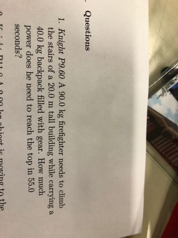 - Questions
1. Knight P9.60 A 90.0 kg firefighter needs to climb
the stairs of a 20.0 m tall building while carrying a
40.0 kg backpack filled with gear. How much
power does he need to reach the top in 55.0
seconds?
