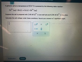 A galvanic cell at a temperature of 25.0 °C is powered by the following redox reaction:
2+
2+
Cu²+ (aq) + Zn (s) → Cu (s) + Zn²+ (aq)
Suppose the cell is prepared with 2.40 M Cu2+ in one half-cell and 0.238 M Zn² 2+
Calculate the cell voltage under these conditions. Round your answer to 3 significant digits.
0
Explanation
Check
x10
ロ・ロ
X
μ
in the other.
Ⓒ2022 McGraw Hill LLC. All R