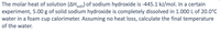 The molar heat of solution (AHsoln) of sodium hydroxide is -445.1 kJ/mol. In a certain
experiment, 5.00 g of solid sodium hydroxide is completely dissolved in 1.000 L of 20.0°C
water in a foam cup calorimeter. Assuming no heat loss, calculate the final temperature
of the water.
