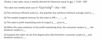 Drybar, a hair salon, faces a weekly demand for blowouts equal to qp = 1120 - 20P.
The salon has weekly total cost of TC(q)=0.05q² + 20q + 500.
(a) The minimum efficient scale (i.e., the quantity that achieves minimum average cost) is__.
(b) The weekly marginal revenue for this salon is MR
(c) This salon's profit maximizing level of output is__, price is__
(d) When the salon produces at the profit maximizing level, the consumer surplus is__, the
producer surplus is__.
(e) Suppose the salon can do first-degree price discrimination, consumer surplus is__and
producer surplus is_-
