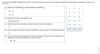 Carry your intermediate computations to three or more decimal places and round your answers as specified in the parts below. (If necessary, consult a list of
formulas.)
(a) State the null hypothesis H, and the alternative hypothesis H,.
H. :0
H, :0
(b) Determine the type of test statistic to use.
(Choose one)
O=0
OSO
(c) Find the value of the test statistic. (Round to three or more decimal places.)
O<O
(d) Find the critical value at the 0.10 level of significance. (Round to three or more decimal places.)
(e) Can we conclude that the proportion of women with anemia in the first country is less than the
proportion of women with anemia in the second country?
OYes ONo
