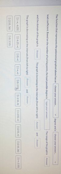The function that represents the polynomial graphed above has an
choose your answer...
degree and a
choose your answer..
lead coefficient. Based on the number of turning points, the least possible degree is type your answer..
The range of the graph is
Answer
and the domain of the graph is
Answer . The graph is increasing on the intervals (from left to right)
Answer
and
Answer
The graph is decreasing on the intervals (from left to right)
Answer
and
Answer
(- 00, -6.25]
E(-6.25, 0)
(0, 00)
-00, 00)
(0, 2.55)
(-2.55, 0)
(-2.55, 0)
(2.55, o0)
(2.55, 36)
-0,-2.55)
(2.55, 36)
E(0, 2.55)
