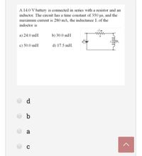 A 14.0 V battery is connected in series with a resistor and an
inductor. The circuit has a time constant of 350 us, and the
maximum current is 280 mA, the inductance L of the
indoctor is
a) 24.0 mH
b) 30.0 mH
c) 50.0 mH
d) 17.5 mH.
d
b
a
C
