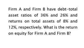 Firm A and Firm B have debt-total
asset ratios of 36% and 26% and
returns on total assets of 8% and
12%, respectively. What is the return
on equity for Firm A and Firm B?