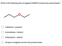 Which of the following pairs of reagents CANNOT produce the product below?
O iodiethane + propanol
O bromoethane + ethanol
O iodopropane + ethanol
All pairs of reagents can form the product shown
