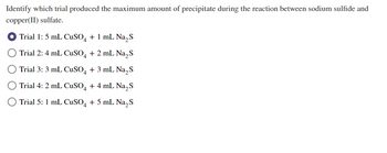 Identify which trial produced the maximum amount of precipitate during the reaction between sodium sulfide and
copper(II) sulfate.
Trial 1: 5 mL CuSO4 + 1 mL Na₂S
Trial 2: 4 mL CuSO4 + 2 mL Na₂S
Trial 3: 3 mL CuSO4 + 3 mL Na₂S
Trial 4: 2 mL CuSO4 + 4 mL Na₂S
Trial 5: 1 mL CuSO4 + 5 mL Na₂S