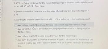 19
A 95% confidence interval for the mean starting wage of welders in Georgia is found
to be $19.60 to $23.12 per hour.
A person claims that the mean starting wage of electricians in a specific region is
$23.
According to the confidence interval which of the following is the best response?
We believe that $23 is almost for sure the correct population mean wage.
We agree that 99% of all welders in Georgia probably have a starting wage of
$23 per hour.
We believe that $23 is not a plausible value for the mean wage.
We can't dispute the claim that the mean wage is $23 but we do not believe the
wage is exactly $23 either because there are a lot of other values in the interval
too.