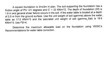 A square foundation is 3mx3m in plan. The soil supporting the foundation has a
friction angle of Phi =21 degrees and C = 22 KN/m^2. The depth of foundation (Df) is
1.8 m and general shear failure occurs in the soil. If the water table is located at a depth
of 2.5 m from the ground surface. Use the unit weight of soil (gamma) above the water,
table as 17.5 KN/m^3 and the saturated unit weight of soil (gamma_Sat) is 19.5
KN/m^3. Use FS=4;
Determine the maximum allowable load on the foundation using VESIC's
Recommendations for water table correction.