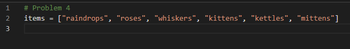 HNM
1
2
3
# Problem 4
items =
["raindrops", "roses", "whiskers", "kittens", "kettles", "mittens"]
