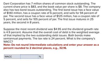 Dani Corporation has 7 million shares of common stock outstanding. The
current share price is $83, and the book value per share is $8. The company
also has two bond issues outstanding. The first bond issue has a face value
of $140 million, has a coupon rate of 6 percent, and sells for 94 percent of
par. The second issue has a face value of $125 million, has a coupon rate of
5 percent, and sells for 105 percent of par. The first issue matures in 25
years, the second in 8 years.
Suppose the most recent dividend was $4.95 and the dividend growth rate
is 4.9 percent. Assume that the overall cost of debt is the weighted average
of that implied by the two outstanding debt issues. Both bonds make
semiannual payments. The tax rate is 24 percent. What is the company's
WACC?
Note: Do not round intermediate calculations and enter your answer as a
percent rounded to 2 decimal places, e.g., 32.16.
WACC
%