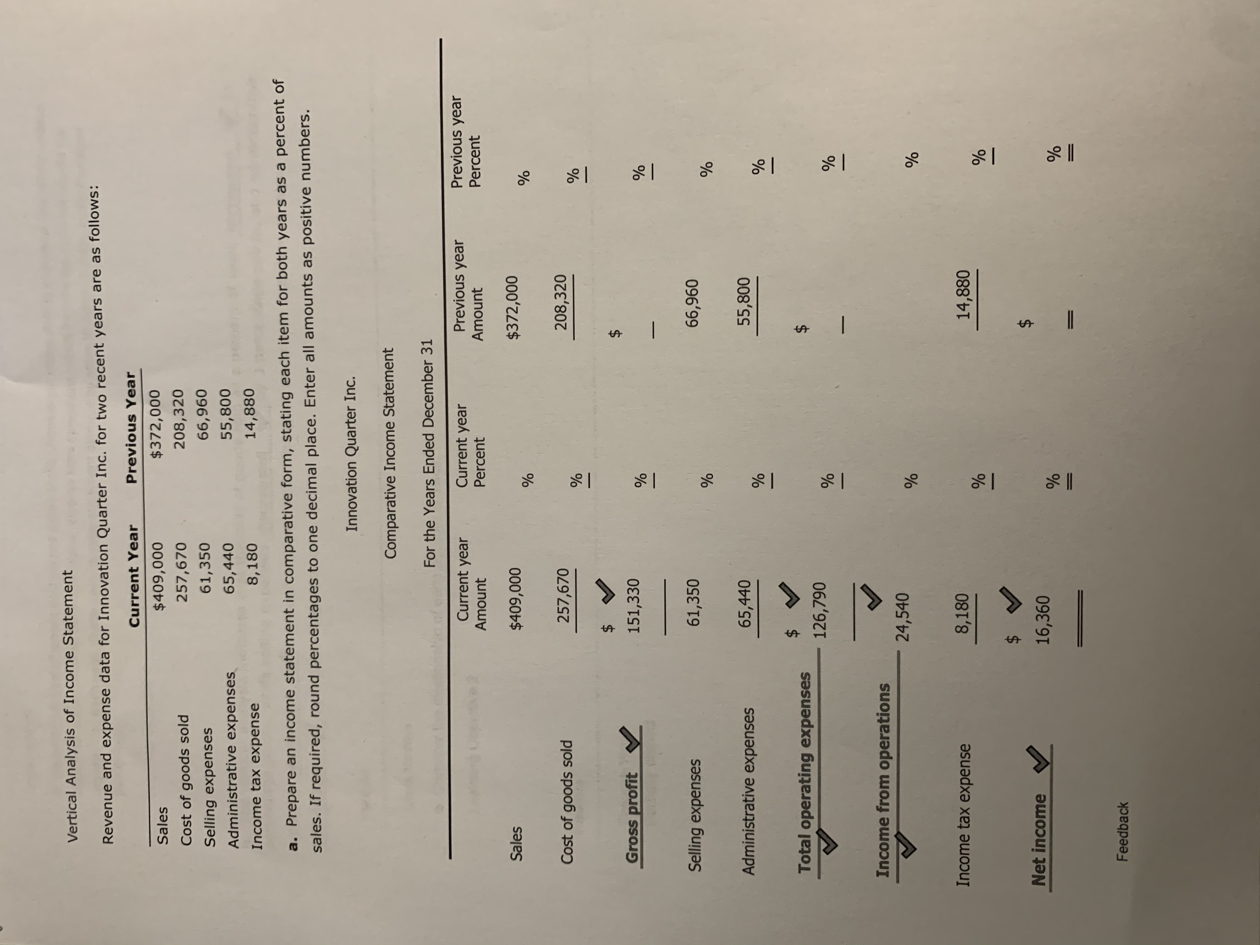 Vertical Analysis of Income Statement
Revenue and expense data for Innovation Quarter Inc. for two recent years are as follows:
Current Year
Previous Year
Sales
$409,000
$372,000
Cost of goods sold
257,670
208,320
61,350
66,960
Selling expenses
Administrative expenses
65,440
55,800
Income tax expense
8,180
14,880
a. Prepare an income statement in comparative form, stating each item for both years as a percent of
sales. If required, round percentages to one decimal place. Enter all amounts as positive numbers.
Innovation Quarter Inc.
Comparative Income Statement
For the Years Ended December 31
Current year
Current year
Previous year
Previous year
Amount
Percent
Amount
Percent
Sales
$409,000
$372,000
Cost of goods sold
257,670
208,320
$4
Gross profit
151,330
Selling expenses
61,350
66,960
Administrative expenses
65,440
55,800
Total operating expenses
126,790
Income from operations
24,540
Income tax expense
8,180
14,880
2$
Net income
16,360
Feedback
%24
%24
%24
