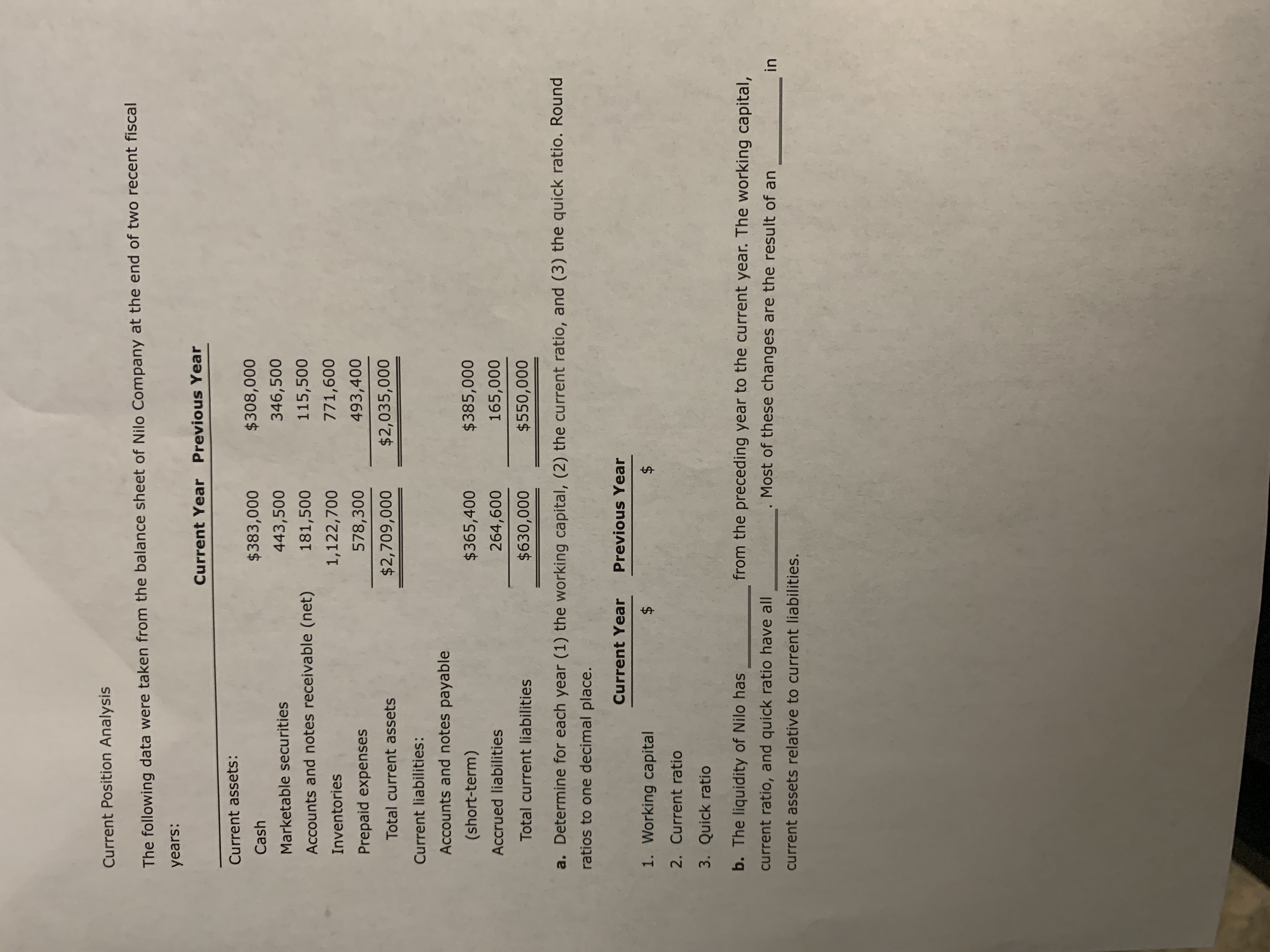 Current Position Analysis
The following data were taken from the balance sheet of Nilo Company at the end of two recent fiscal
years:
Current Year Previous Year
Current assets:
$383,000
$308,000
Cash
443,500
346,500
Marketable securities
Accounts and notes receivable (net)
181,500
115,500
1,122,700
771,600
Inventories
Prepaid expenses
578,300
493,400
$2,709,000
$2,035,000
Total current assets
Current liabilities:
Accounts and notes payable
(short-term)
$365,400
$385,000
Accrued liabilities
264,600
165,000
Total current liabilities
$630,000
$550,000
a. Determine for each year (1) the working capital, (2) the current ratio, and (3) the quick ratio. Round
ratios to one decimal place.
Current Year
Previous Year
1. Working capital
2$
$4
2. Current ratio
3. Quick ratio
b. The liquidity of Nilo has
from the preceding year to the current year. The working capital,
current ratio, and quick ratio have all
Most of these changes are the result of an
in
current assets relative to current liabilities.
