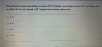 Wilson Steel Company had ending inventory of $254,300 this year, ending inventory of $156,000 last year,
and $186,000 as cost of goods sold. Compute the inventory turnover rate.
