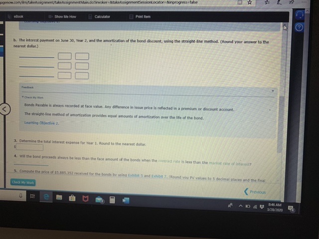 agenow.com/im/takeAssignment/takeAssignmentMain.doinvoker atakeAssignmentSessionlocator &inprogress false
Print tem
BShow Me How
Calculator
eBook
b. The interest payment on June 30, Year 2, and the amortization of the bond discount, using the straight-line method. (Round your answer to the
nearest dollar)
Ohek My n
Bonds Payable is always recorded at face value. Any difference in issue price is reflected in a premium or discount account.
The straight-line method of amortization provides equal amounts of amortization over the life of the bond.
Leaming Objective 2.
3. Determine the total interest expense for Year 1. Round to the nearest dollar.
4. Wi the bond proceeds always be less than the face amount of the bonds when the contract rabe is less than the market cate of interest?
5. Compute the price of $5.885.352 recelived for the bonds bv using Exhibit 5 and Exhibit 7. (Round vou PV values to 5 decimal places and the final
Ched y Work
(Previous
846 AM
3/2/2020
