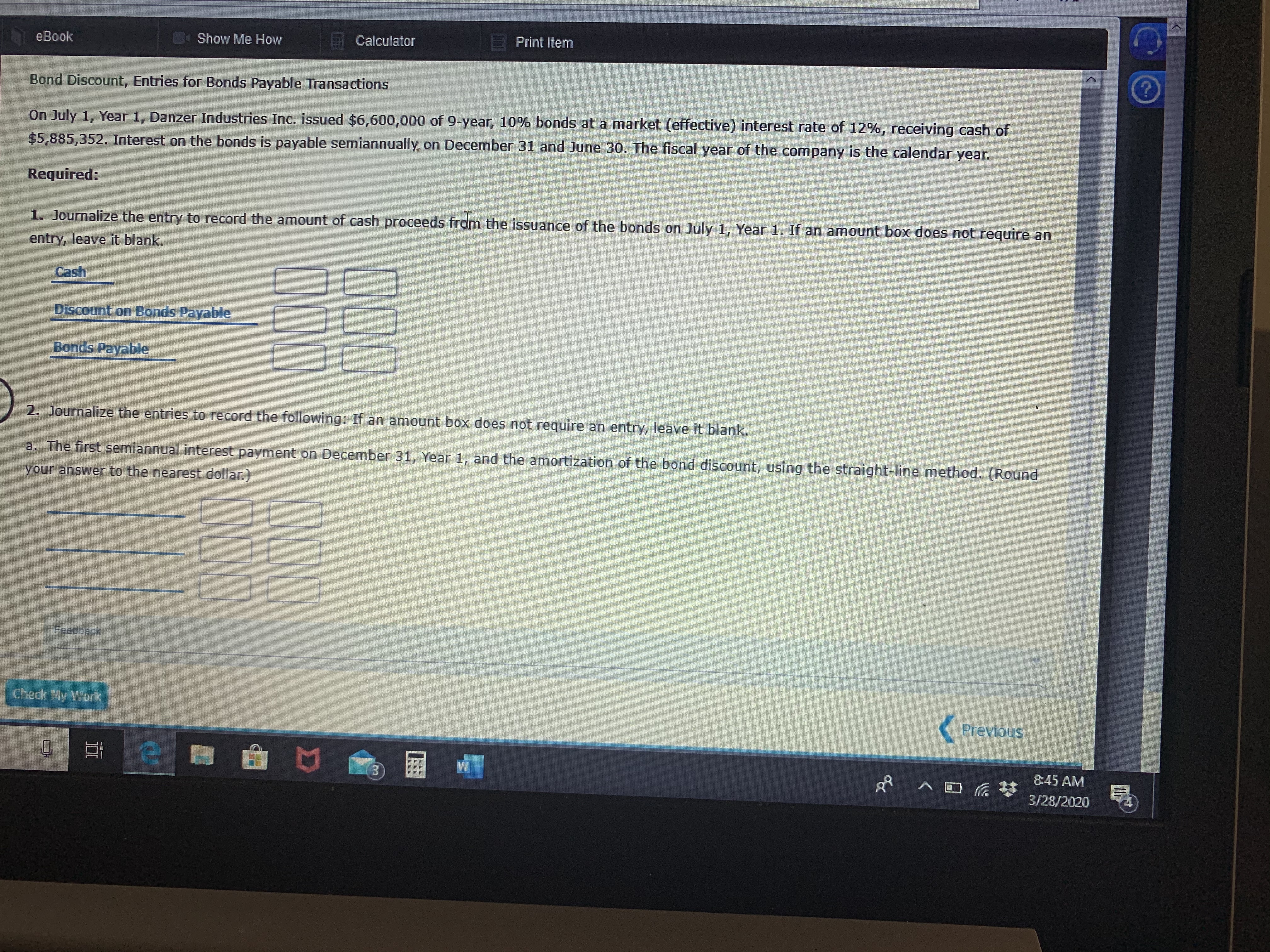 eBook
Show Me How
A Calculator
Print Item
Bond Discount, Entries for Bonds Payable Transactions
On July 1, Year 1, Danzer Industries Inc. issued $6,600,000 of 9-year, 10% bonds at a market (effective) interest rate of 12%, receiving cash of
$5,885,352. Interest on the bonds is payable semiannually, on December 31 and June 30. The fiscal year of the company is the calendar year.
Required:
1. Journalize the entry to record the amount of cash proceeds fram the issuance of the bonds on July 1, Year 1. If an amount box does not require an
entry, leave it blank.
Cash
Discount on Bonds Payable
Bonds Payable
2. Journalize the entries to record the following: If an amount box does not require an entry, leave it blank.
a. The first semiannual interest payment on December 31, Year 1, and the amortization of the bond discount, using the straight-line method. (Round
your answer to the nearest dollar.)
Feedbeck
Check My Work
( Previous
8:45 AM
3/28/2020
00
00
00
00
