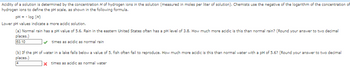 Acidity of a solution is determined by the concentration H of hydrogen ions in the solution (measured in moles per liter of solution). Chemists use the negative of the logarithm of the concentration of
hydrogen ions to define the pH scale, as shown in the following formula.
pH = -log (H)
Lower pH values indicate a more acidic solution.
(a) Normal rain has a pH value of 5.6. Rain in the eastern United States often has a pH level of 3.8. How much more acidic is this than normal rain? (Round your answer to two decimal
places.)
63.10
times as acidic as normal rain
(b) If the pH of water in a lake falls below a value of 5, fish often fail to reproduce. How much more acidic is this than normal water with a pH of 5.6? (Round your answer to two decimal
places.)
* times as acidic as normal water