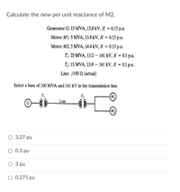 Calculate the new per unit reactance of M2.
Generator G: 15 MVA, 13.8 kV, X = 0.15 p.u.
Motor M1: 5 MVA, 13.8 kV, X = 0.15 p.u.
Motor M2: 5 MVA, 14.4 kV, X = 0.15 p.u.
T:25 MVA, 13.2 -161 kV, X %3D0.1 р.u.
T;: 15 MVA, 13.8 – 161 kV, X = 0.1 p.u.
Line: j100 N (actual)
Select a base of 100 MVA and 161 kV in the transmission line.
T2
(M)
Line
G
(M2)
3.27 pu
O 0.3 pu
О З ри
3 pu
O 0.275 pu
