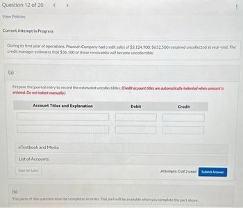 Question 12 of 20 < >
View Policies
Current Attempt in Progress
During its first year of operations, Pharoah Company had credit sales of $3,124,900; $652,500 remained uncollected at year-end. The
credit manager estimates that $36,100 of these receivables will become uncollectible.
(a)
Prepare the journal entry to record the estimated uncollectibles. (Credit account titles are automatically indented when amount is
entered. Do not indent manually.)
Account Titles and Explanation
eTextbook and Media
List of Accounts
Save for Later
Debit
Credit
Attempts: 0 of 2 used
(b)
The parts of this question must be completed in order. This part will be available when you complete the part above.
***
Submit Answer