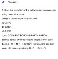 Chemistry
1, Show the formation of the following ionic compounds
using Lewis structures
and give the names of ions included.
а) СаЗР2
b) BaCl2
c) Sr3N2
2, 4.2 COVALENT BONDING: PARTICIPATION
(a) Use a polar arrow to indicate the polarity of each
bond: S-H, I-N, P-F. (b) Rank the following bonds in
order of increasing polarity: H-F, H-S, H-Si.
