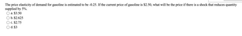 The price elasticity of demand for gasoline is estimated to be -0.25. If the current price of gasoline is $2.50, what will be the price if there is a shock that reduces quantity
supplied by 5%.
a. $3.50
b. $2.625
c. $2.75
d. $3