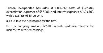 Tanner, Incorporated has sales of $863,000, costs of $407,000,
depreciation expenses of $58,000, and interest expenses of $23,600,
with a tax rate of 35 percent.
a. Calculate the net income for the firm.
b. If the company paid out $77,000 in cash dividends, calculate the
increase to retained earnings.