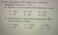 6. For a population with a mean of u = 100 and a
standard deviation of o = 20.
a. Find the z-score for each of the following X values.
X = 108
X = 115
X = 88
X = 130
X = 90
X = 95
b. Find the score (X value) that corresponds to each
of the following z-scores.
z = -0.40
z = -0.50
z = 1.80
z30.75
z = 1.50
z = -1.25
2.
