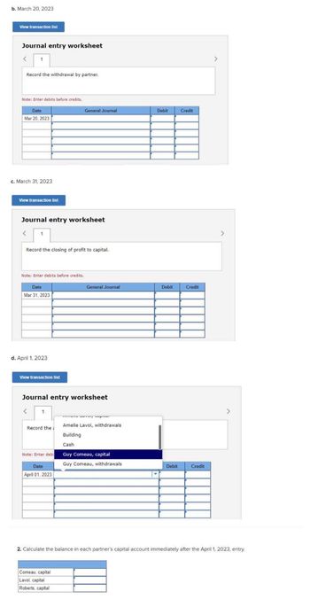 b. March 20, 2023
View transaction list
Journal entry worksheet
<
Record the withdrawal by partner.
Note: Enter debits before credits.
Date
Mar 20, 2023
c. March 31, 2023
View transaction list
Journal entry worksheet
Record the closing of profit to capital.
Note: Enter debits before credits.
Date
Mar 31, 2023
d. April 1, 2023
View transaction list
1
General Journal
Journal entry worksheet
<
Note: Enter debi
my wo
Record the Amelie Lavoi, withdrawals
Building
Cash
Date
April 01, 2023
General Journal
Comeau, capital
Lavoi, capital
Roberts, capital
Guy Comeau, capital
Guy Comeau, withdrawals
Debit
▾
Debit
Debit
Credit
Credit
Credit
>
>
2. Calculate the balance in each partner's capital account immediately after the April 1, 2023, entry.