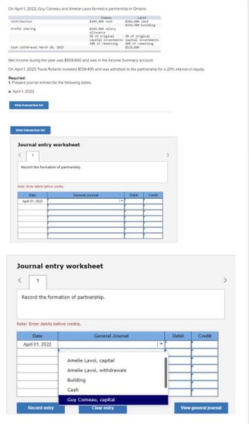 On April 1, 2022, Guy Comeau and Amelie Lavoi formed a partnership in Ontario.
Lavoi
Comeau
$304,000 cash
$202,000 land
$144,900 building
Contribution
Profit sharing
Cash withdrawal March 20, 2023
a.
Net Income during the year was $509,600 and was in the Income Summary account.
On April 1, 2023 Travis Roberts invested $139,400 and was admitted to the partnership for a 20% interest in equity.
Required:
1. Prepare journal entries for the following dates.
April 1, 2022
View transaction list
View transaction list
Journal entry worksheet
Record the formation of partnership.
Note: Enter debits before credits.
Date
April 01, 2022
<
1
$184,800 salary
allowance.
Journal entry worksheet
5% of original
capital investments
40% of remaining
Note: Enter debits before credits.
Date
April 01, 2022
General Journal
Record the formation of partnership.
Record entry
5% of original
capital investments
60% of remaining
$129,800
M
General Journal
Amelie Lavoi, capital
Amelie Lavoi, withdrawals
Building
Cash
Guy Comeau, capital
Clear entry
Debit
Credit
>
Debit
Credit
View general journal