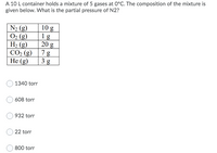 A 10 L container holds a mixture of 5 gases at 0°C. The composition of the mixture is
given below. What is the partial pressure of N2?
N2 (g)
O2 (g)
H2 (g)
10 g
1 g
20 g
7 g
CO2 (g)
3 g
Не (g)
1340 torr
608 torr
932 torr
22 torr
800 torr
