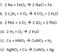 7. 2 Na + FeCl2 → 2 Nacl + Fe
8. 2 C2H2 + 5 O2 → 4 CO2 + 2 H2O
9. 2 PbS + 3 02→ 2 SO2 + 2 PbO
10. 2 H2 + O2 → 2 H20
11. Cu + HNO3→ CUNO3 + H2
12. AgNO3 + Cu → CUNO3 + Ag
