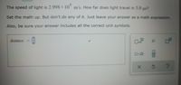 The speed of light is 2.998 x 10°
m/s. How far does light travel in 5.0 us?
Set the math up. But don't do any of it. Just leave your answer as a math expression.
Also, be sure your answer includes all the correct unit symbols.
distance
