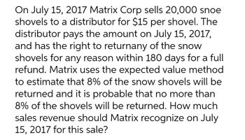 On July 15, 2017 Matrix Corp sells 20,000 snoe
shovels to a distributor for $15 per shovel. The
distributor pays the amount on July 15, 2017,
and has the right to returnany of the snow
shovels for any reason within 180 days for a full
refund. Matrix uses the expected value method
to estimate that 8% of the snow shovels will be
returned and it is probable that no more than
8% of the shovels will be returned. How much
sales revenue should Matrix recognize on July
15, 2017 for this sale?