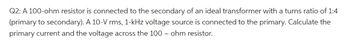 Q2: A 100-ohm resistor is connected to the secondary of an ideal transformer with a turns ratio of 1:4
(primary to secondary). A 10-V rms, 1-kHz voltage source is connected to the primary. Calculate the
primary current and the voltage across the 100 - ohm resistor.