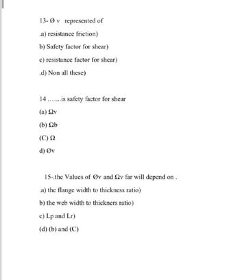 13-0v represented of
.a) resistance friction)
b) Safety factor for shear)
c) resistance factor for shear)
.d) Non all these)
14.is safety factor for shear
(a) Ων
(b) b
(C) Ω
d) Øv
15-.the Values of Øv and 2v far will depend on.
.a) the flange width to thickness ratio)
b) the web width to thickners ratio)
c) Lp and Lr)
(d) (b) and (C)