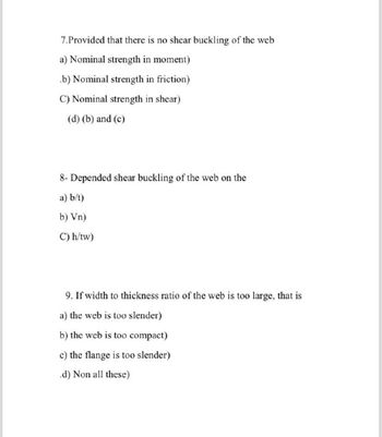 7.Provided that there is no shear buckling of the web
a) Nominal strength in moment)
.b) Nominal strength in friction)
C) Nominal strength in shear)
(d) (b) and (c)
8- Depended shear buckling of the web on the
a) b/t)
b) Vn)
C) h/tw)
9. If width to thickness ratio of the web is too large, that is
a) the web is too slender)
b) the web is too compact)
c) the flange is too slender)
.d) Non all these)