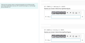 What are the average scales of vertical photographs for the following data,
given flying height above sea level, H, camera focal length, f, and average
ground elevation, h?
H = 7800 ft; f = 146.4 mm; h = 1210 ft
Express your answer in feet to four significant figures.
S = 1 in. /
OF
[Π| ΑΣΦ
S = 1 in. /
vec
H = 6100 ft; f=8-1/4 in.; h = 920 ft
Express your answer in feet to three significant figures.
AΣ vec
?
?
ft
ft