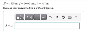 H = 3525 m; f = 90.90 mm; h = 747 m
Express your answer to five significant figures.
197| ΑΣΦ ↓↑ vec
S = 1:
?