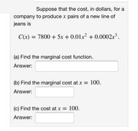 Suppose that the cost, in dollars, for a
company to produce x pairs of a new line of
jeans is
C(x) =
7800 + 5x + 0.01x? + 0.0002x³.
(a) Find the marginal cost function.
Answer:
(b) Find the marginal cost at x = 100.
Answer:
(c) Find the cost at x = 100.
%3D
Answer:
