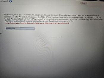 Homework i
Saved
Art Neuner, an investor in real estate, bought an office condominium. The market value of the condo was $290,000 with a 80%
assessment rate. Art feels that his return should be 10% per month on his investment after all expenses. The tax rate is $32.50 per
$1,000. Art estimates it will cost $275 per month to cover general repairs, insurance, and so on. He pays a $140 condo fee per month.
All utilities and heat are the responsibility of the tenant. Calculate the monthly rent for Art.
Note: Round your intermediate calculations and final answer to the nearest cent.
Monthly rent