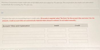 Martinez Corporation made credit sales of $19,800 which are subject to 7% sales tax. The corporation also made cash sales which
totaled $28,462 including the 7% sales tax.
(a)
Prepare the entry to record Martinez's credit sales. (If no entry is required, select "No Entry" for the account titles and enter O for the
amounts. Credit account titles are automatically indented when amount is entered. Do not indent manually.)
Account Titles and Explanation
Debit
Credit