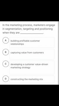 In the marketing process, marketers engage
in segmentation, targeting and positioning
when they are
А
building profitable customer
relationships
В
capturing value from customers
developing a customer value-driven
marketing strategy
constructing the marketing mix
