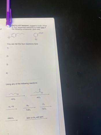 of
2)
You can list the four reactions here
1)
3)
Starting with benzene, suggest a route (three
or four sequential reactions) to make one of
the following compounds (pick one)
4)
Using any of the following reactions:
AICI 3
H₂ Pd
: Br:
KMnO4
Br₂
FeBr3
CO₂H
AICI 3
Cl₂
FeCl3
NBS (or Br₂ with light)