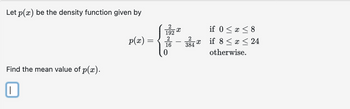 Let p(x) be the density function given by
Find the mean value of p(x).
||
2
192
{**
2
16
p(x) =
=
2
-X
384
if 0 ≤ x ≤8
if 8 ≤ x ≤ 24
otherwise.