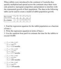 When rabbits were introduced to the continent of Australia they
quickly multiplied and spread across the continent since there were
only primitive marsupial competitors and predators to interfere with
the exponential growth of their population. The data in the following
table can be used to create a model of rabbit population growth.
Time (months)
9.
12
No. of Rabbits
32
107
309
770
1. Find the regression equation for the rabbit population as a function
of time x.
2. Write the regression equation in terms of base e.
3. Use the equation from part b to estimate the time for the rabbits to
exceed 10,000.
1. y= 7.898 x (1.491)*
2. y= 7.898eº3992x
3. x = 17.9 months
1. y= 7.982 x (1.497)*
2. y= 7.982e°.4035x
3. x = 17.7 months
1. y = 7.982 x (1.907)*
2. y = 7.982e06455x
3. x = 20.6 months
1. y = 7.898 x (1.049)*
2. y = 7.898e 00478x
3. x = 149 months
