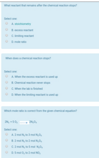 What reactant that remains after the chemical reaction stops?
Select one:
O A stoichiometry
O B. excess reactant
O C limiting reactant
D. mole ratio
When does a chemical reaction stops?
Select one:
A. When the excess reactant is used up
B. Chemical reaction never stops
O C. When the lab is finished
O D. When the limiting reactant is used up
Which mole ratio is corect from the given chemical equation?
2N, + 50,
2N,0,
Select one
O A 2 mol N, to 3 mol N,0,
O B.2 mol N, to 2 mol N,0,
O C.2 mol N, to 5 mol N,0,
O D. 5 mol 0, to 2 mol NO,
