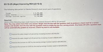 EX 13-25 (Algo) Improving ROI (LO 13-3)
The following data pertain to Dakota Division's most recent year of operations.
Income
Sales revenue
Average invested capital
Required:
$ 6,450,000
129,000,000
32,250,000
Which of the following ways could improve the Dakota Division's ROI to 25 percent?
Note: You may select more than one answer. Single click the box with the question mark to produce a check mark for a correct
answer and double click the box with the question mark to empty the box for a wrong answer. Any boxes left with a question mark
will be automatically graded as incorrect. Check my work is not available.
Improve the sales margin to 6 percent by increasing income to $7,740,000.
Improve the sales margin to 6.25 percent by increasing income to $8,062,500.
Improve the turnover to 4.167 by decreasing average invested capital to $30,960,000
Improve the turnover to 5.000 by decreasing average invested capital to $25,800,000.