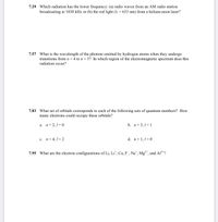 7.29 Which radiation has the lower frequency: (a) radio waves from an AM radio station
broadcasting at 1030 kHz or (b) the red light (A = 633 nm) from a helium-neon laser?
7.57 What is the wavelength of the photons emitted by hydrogen atoms when they undergo
transitions from n=4 to n= 3? In which region of the electromagnetic spectrum does this
radiation occur?
7.83 What set of orbitals corresponds to each of the following sets of quantum numbers? How
many electrons could occupy these orbitals?
a. n=2,1=0
b. n= 3,1= 1
c. n=4,1=2
d. n= 1,1=0
7.95
What are the electron configurations
Li, Li*, Ca, F , Na*, Mg²*, and Al³*?
