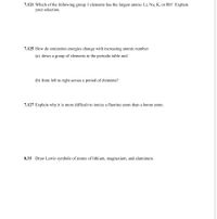 7.121 Which of the following group 1 elements has the largest atoms: Li, Na, K, or Rb? Explain
your selection.
7.125 How do ionization energies change with increasing atomic number
(a) down a group of elements in the periodic table and
(b) from left to right across a period of elements?
7.127 Explain why it is more difficult to ionize a fluorine atom than a boron atom.
8.35 Draw Lewis symbols of atoms of lithium, magnesium, and aluminum.
